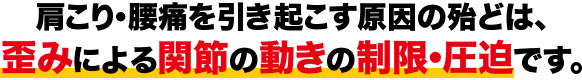 肩こり・腰痛を引き起こす原因の殆どは、歪みによる関節の動きの制限・圧迫です。