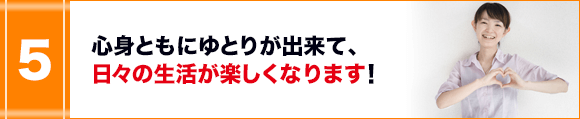 心身ともにゆとりが出来て、日々の生活が楽しくなります！